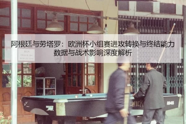 阿根廷与劳塔罗：欧洲杯小组赛进攻转换与终结能力数据与战术影响深度解析