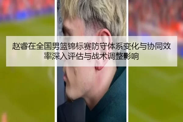 赵睿在全国男篮锦标赛防守体系变化与协同效率深入评估与战术调整影响