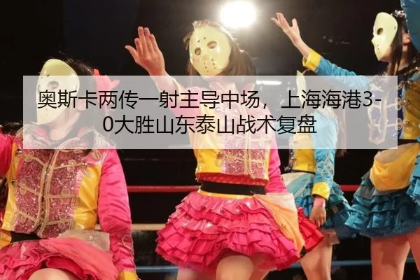 奥斯卡两传一射主导中场，上海海港3-0大胜山东泰山战术复盘
