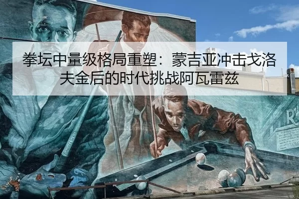 拳坛中量级格局重塑：蒙吉亚冲击戈洛夫金后的时代挑战阿瓦雷兹