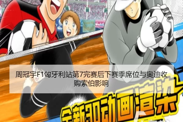 周冠宇F1匈牙利站第7完赛后下赛季席位与奥迪收购索伯影响